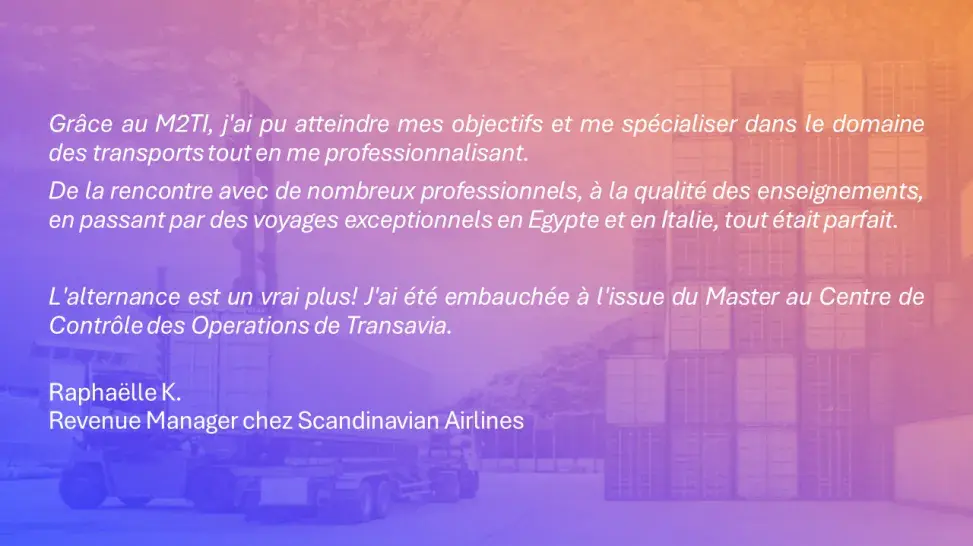 Grâce au M2TI, j'ai pu atteindre mes objectifs et me spécialiser dans le domaine des transports tout en me professionnalisant.  De la rencontre avec de nombreux professionnels, à la qualité des enseignements, en passant par des voyages exceptionnels en Egypte et en Italie, tout était parfait.   L'alternance est un vrai plus! J'ai été embauchée à l'issue du Master au Centre de Contrôle des Operations de Transavia. Raphaëlle K. Revenue Manager chez Scandinavian Airlines