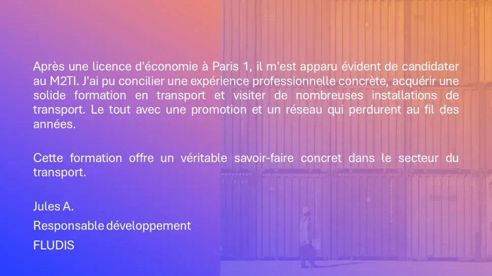 Après une licence d'économie à Paris 1, il m'est apparu évident de candidater au M2TI. J'ai pu concilier une expérience professionnelle concrète, acquérir une solide formation en transport et visiter de nombreuses installations de transport. Le tout avec une promotion et un réseau qui perdurent au fil des années. Cette formation offre un véritable savoir-faire concret dans le secteur du transport. Jules A. Responsable développement FLUDIS