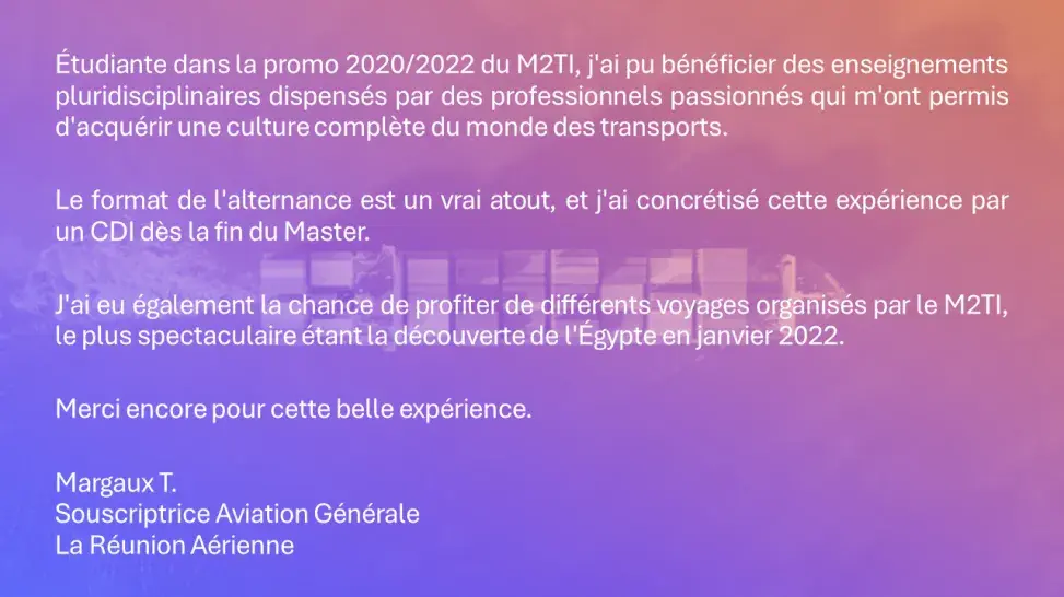 Étudiante dans la promo 2020/2022 du M2TI, j'ai pu bénéficier des enseignements pluridisciplinaires dispensés par des professionnels passionnés qui m'ont permis d'acquérir une culture complète du monde des transports.  Le format de l'alternance est un vrai atout, et j'ai concrétisé cette expérience par un CDI dès la fin du Master. J'ai eu également la chance de profiter de différents voyages organisés par le M2TI, le plus spectaculaire étant la découverte de l'Égypte en janvier 2022.  Margaux T.